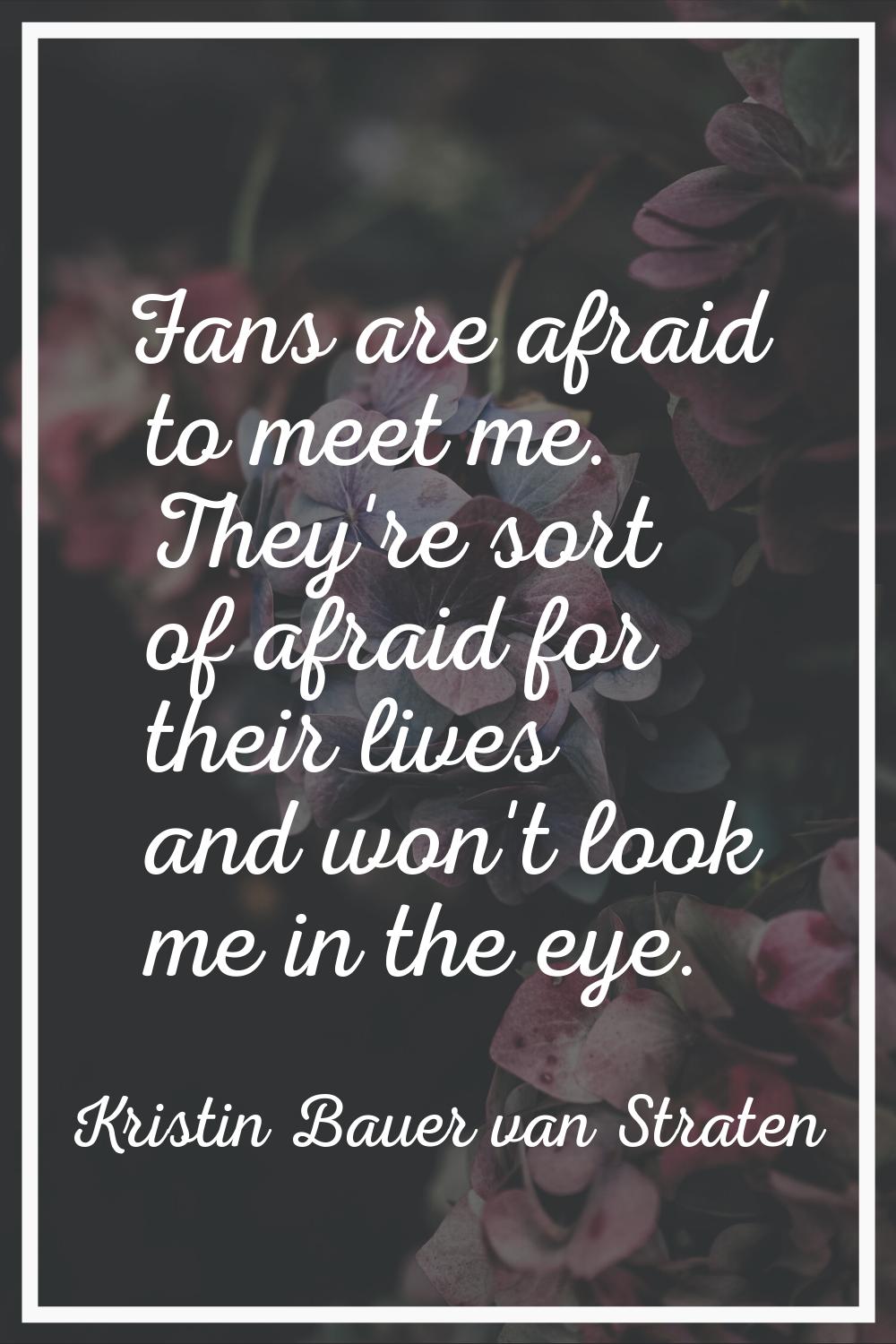 Fans are afraid to meet me. They're sort of afraid for their lives and won't look me in the eye.