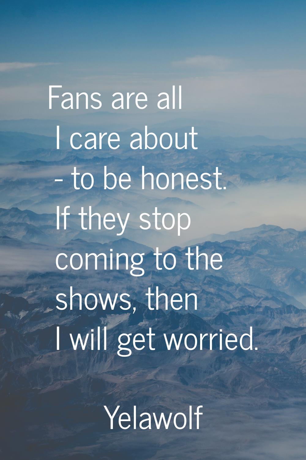 Fans are all I care about - to be honest. If they stop coming to the shows, then I will get worried