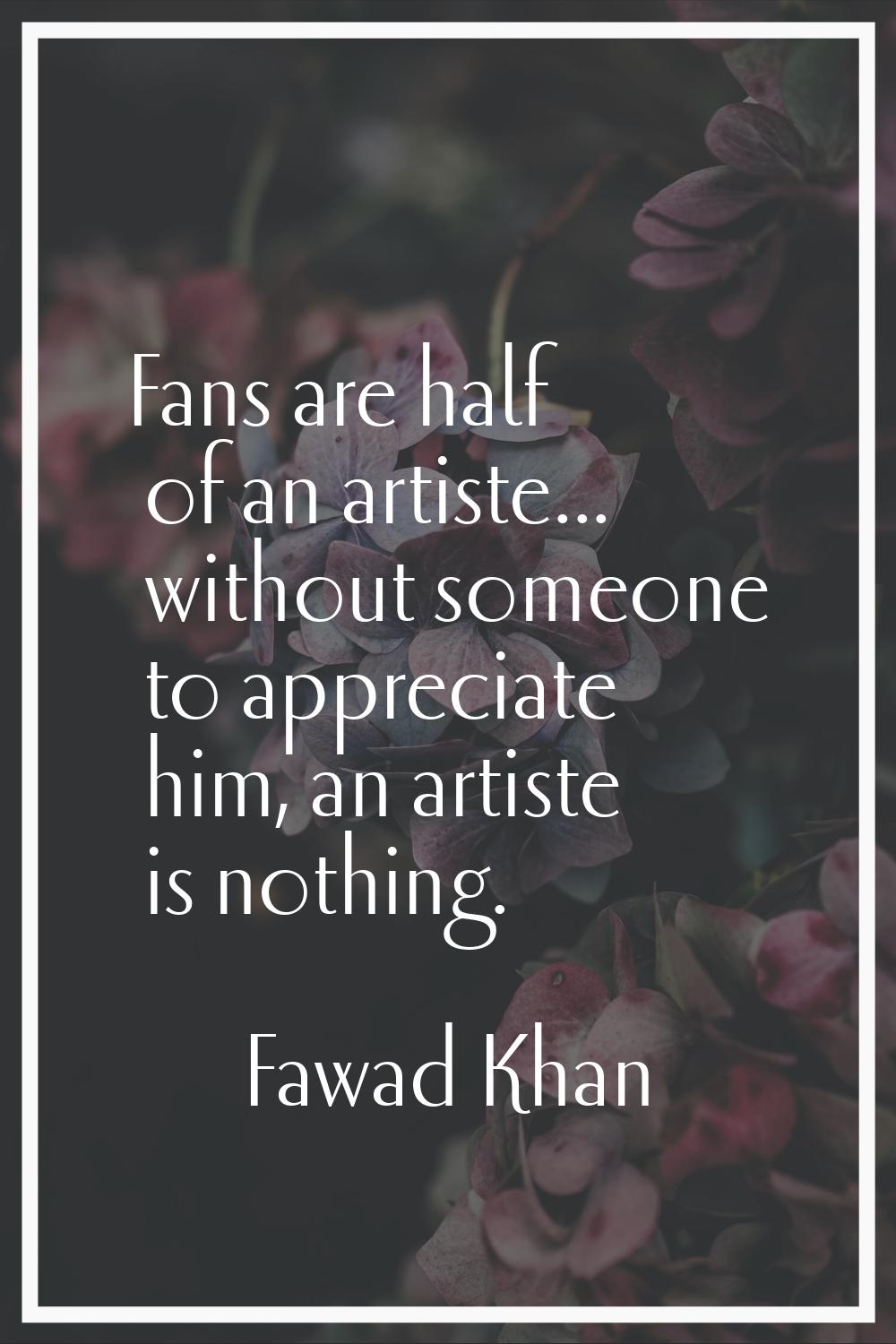 Fans are half of an artiste... without someone to appreciate him, an artiste is nothing.