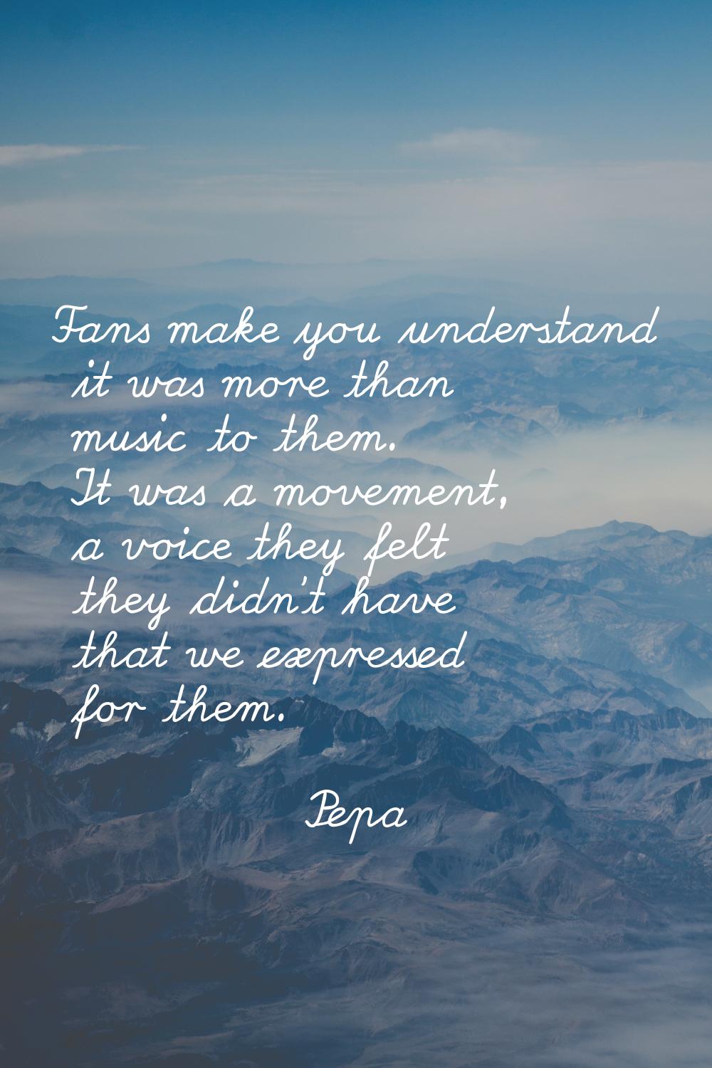 Fans make you understand it was more than music to them. It was a movement, a voice they felt they 