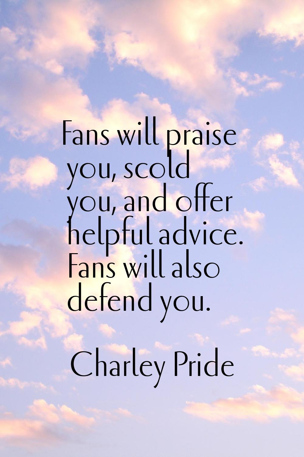 Fans will praise you, scold you, and offer helpful advice. Fans will also defend you.