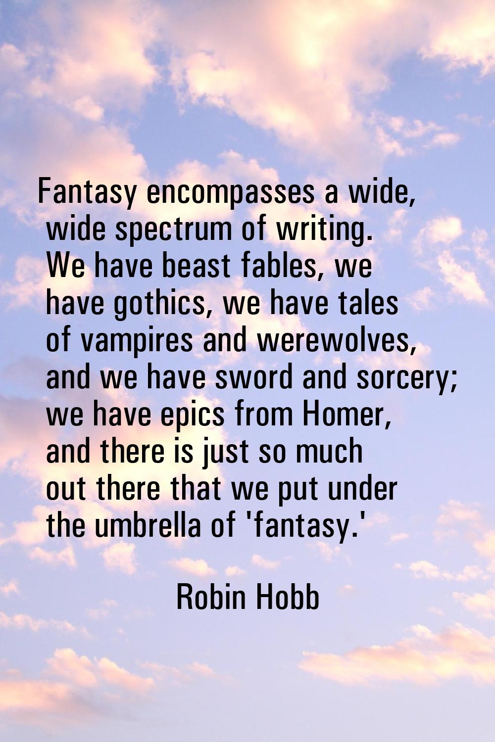 Fantasy encompasses a wide, wide spectrum of writing. We have beast fables, we have gothics, we hav