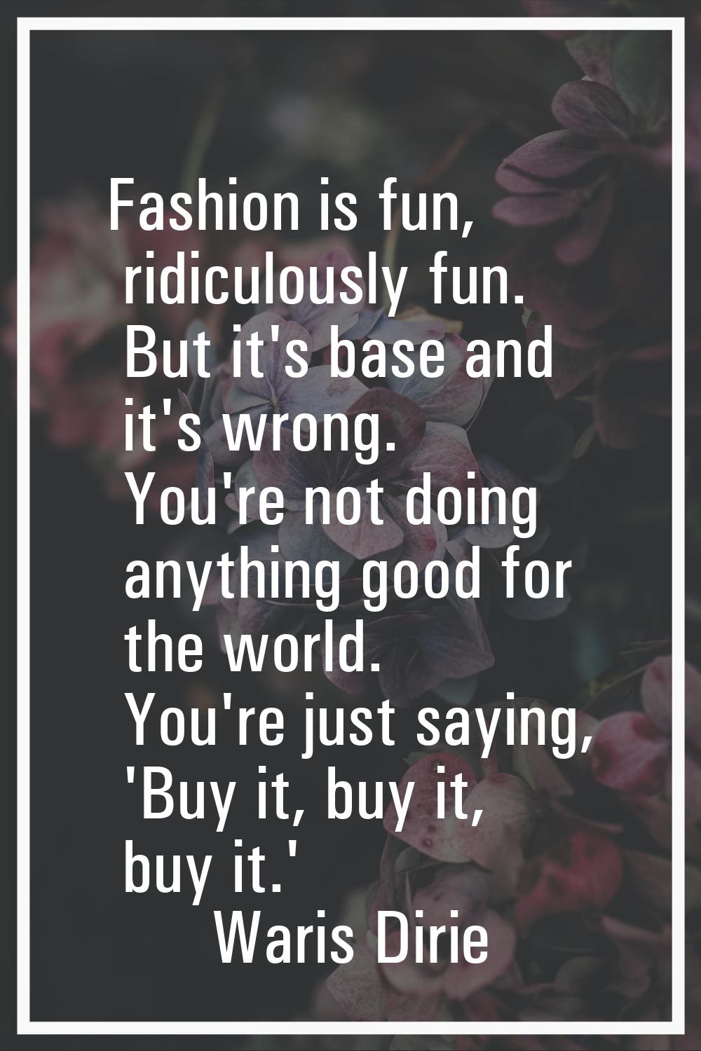 Fashion is fun, ridiculously fun. But it's base and it's wrong. You're not doing anything good for 