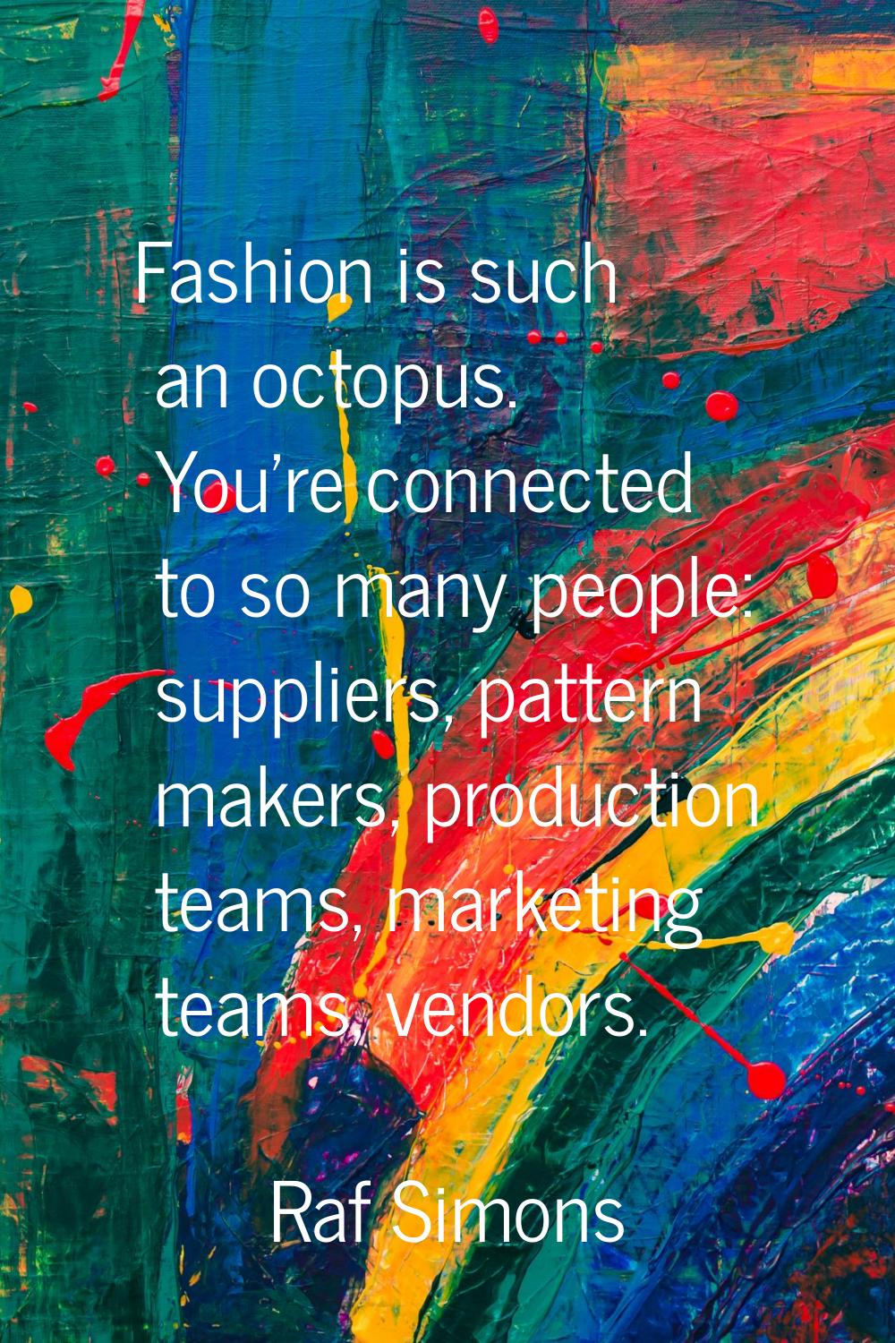 Fashion is such an octopus. You're connected to so many people: suppliers, pattern makers, producti