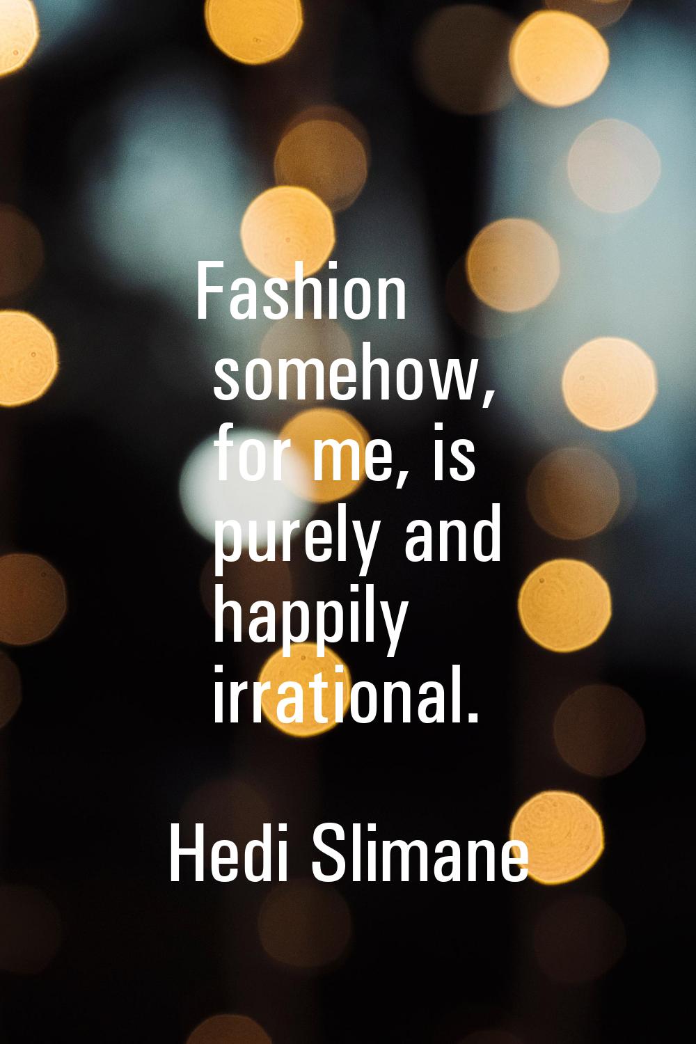 Fashion somehow, for me, is purely and happily irrational.