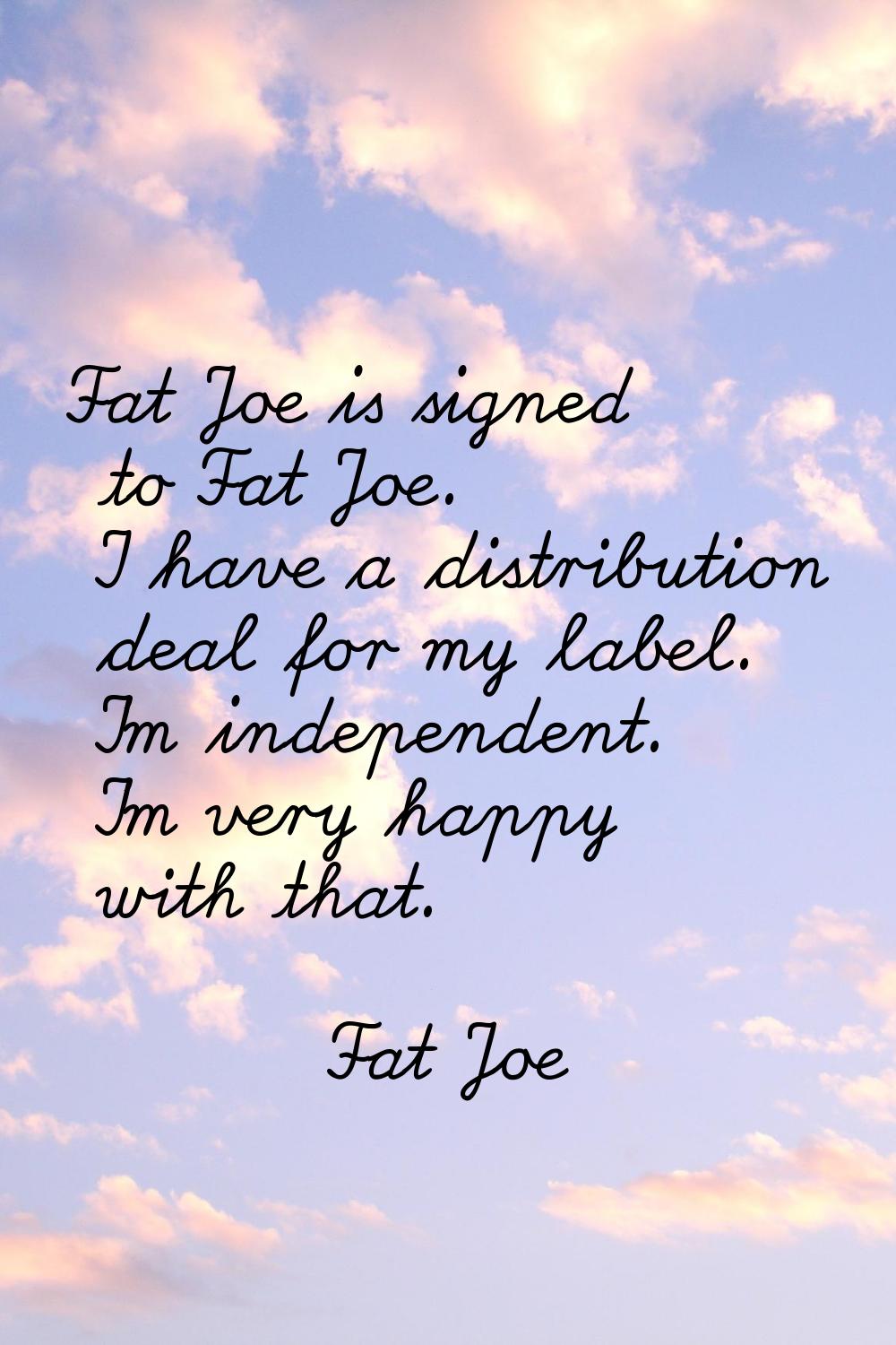 Fat Joe is signed to Fat Joe. I have a distribution deal for my label. I'm independent. I'm very ha