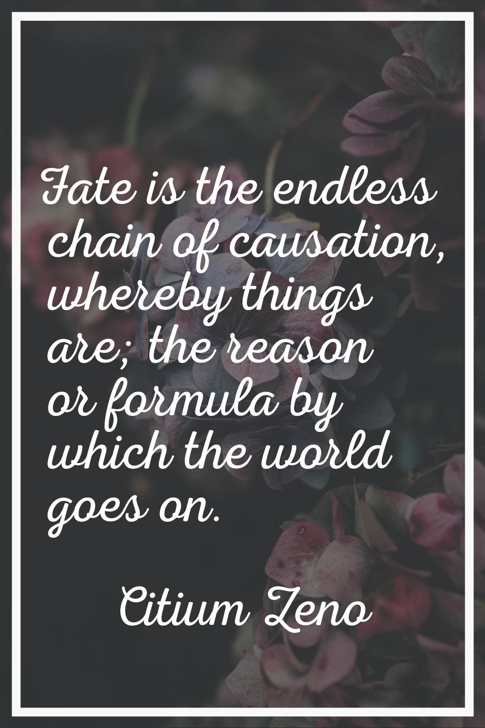 Fate is the endless chain of causation, whereby things are; the reason or formula by which the worl