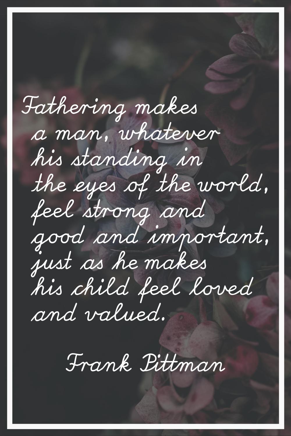 Fathering makes a man, whatever his standing in the eyes of the world, feel strong and good and imp