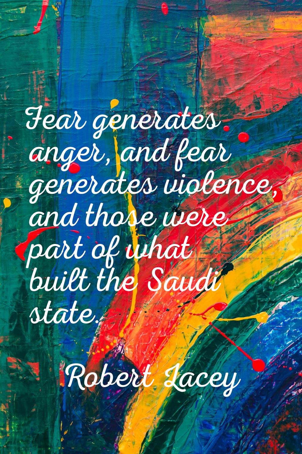 Fear generates anger, and fear generates violence, and those were part of what built the Saudi stat