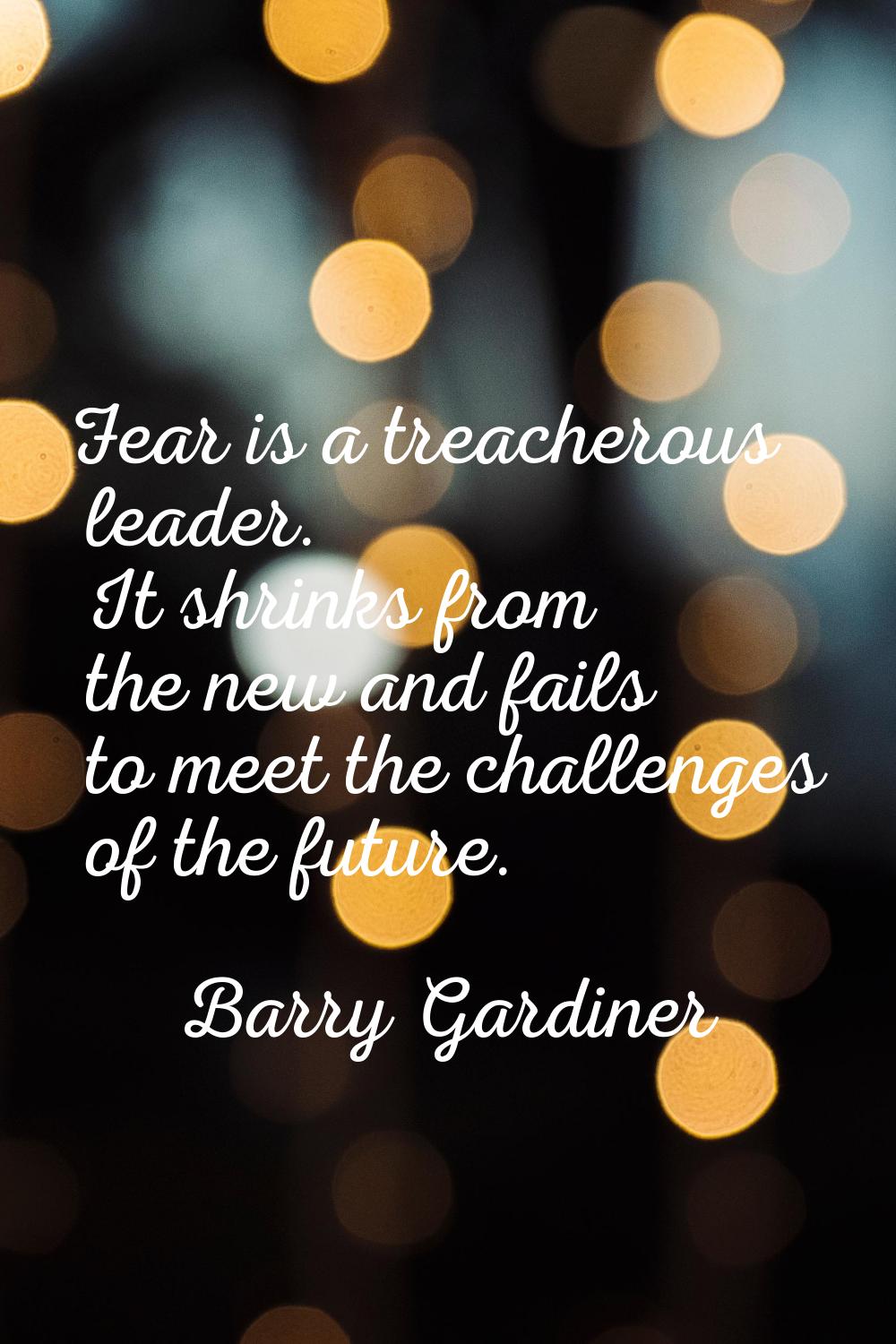 Fear is a treacherous leader. It shrinks from the new and fails to meet the challenges of the futur