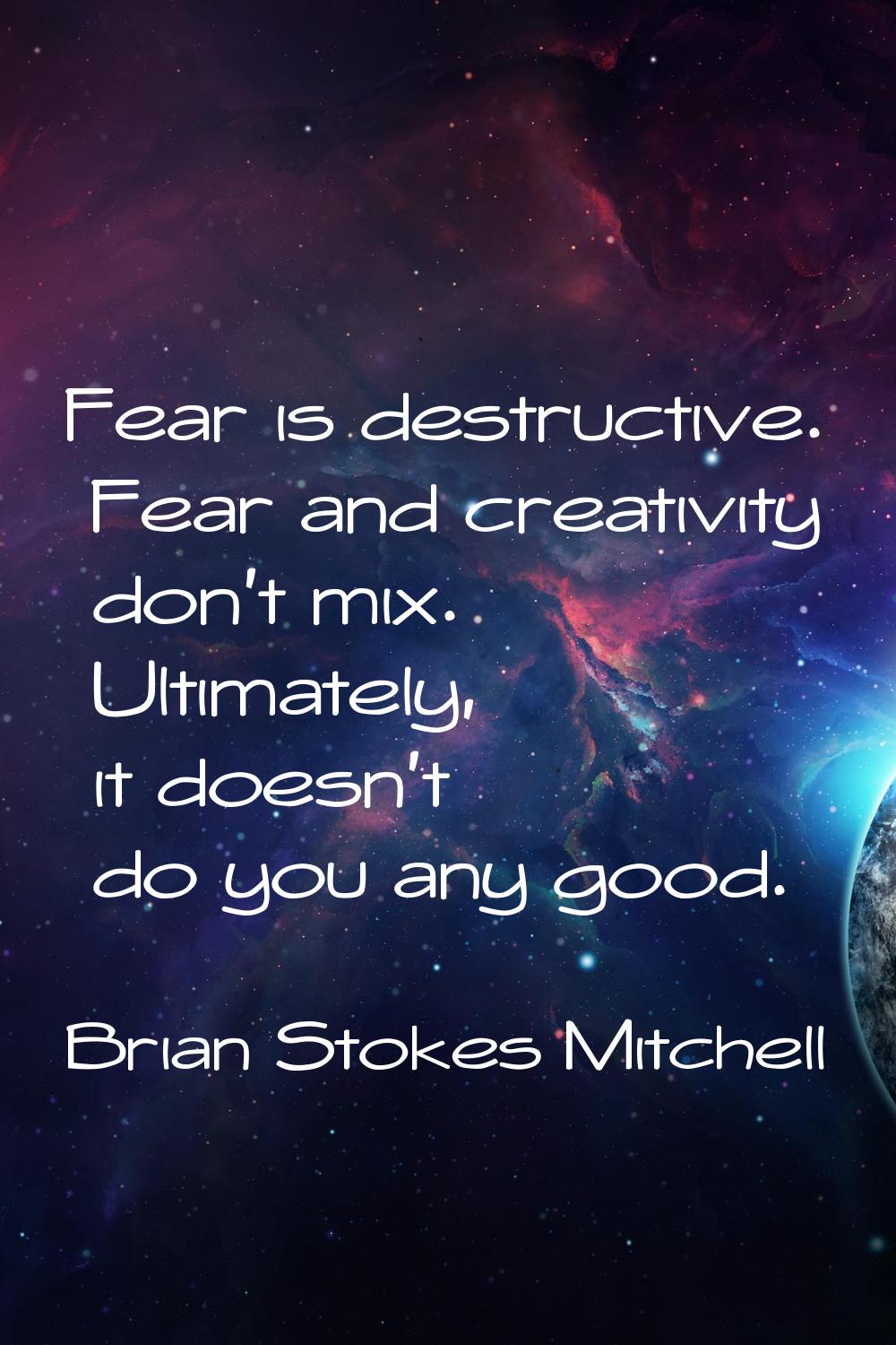 Fear is destructive. Fear and creativity don't mix. Ultimately, it doesn't do you any good.