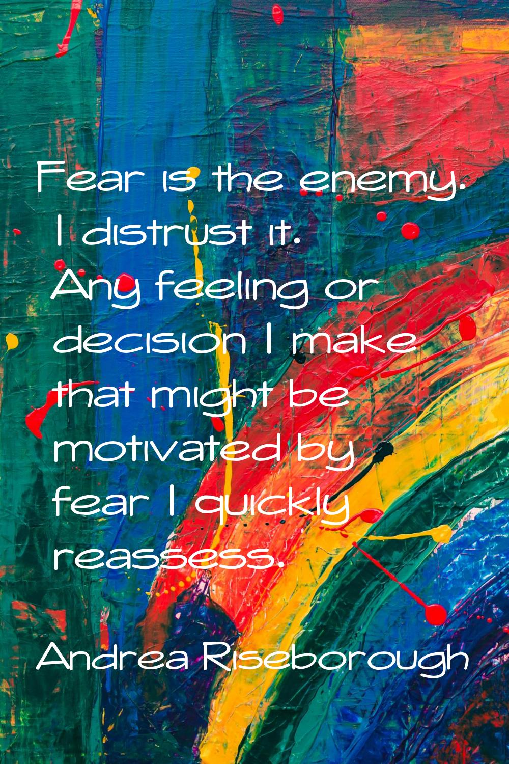 Fear is the enemy. I distrust it. Any feeling or decision I make that might be motivated by fear I 