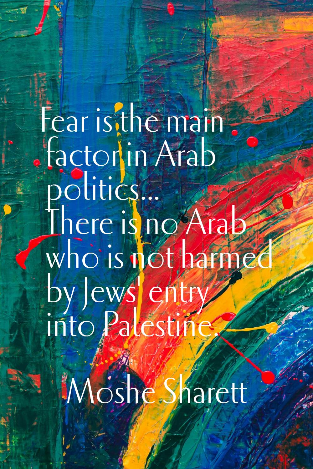 Fear is the main factor in Arab politics... There is no Arab who is not harmed by Jews' entry into 