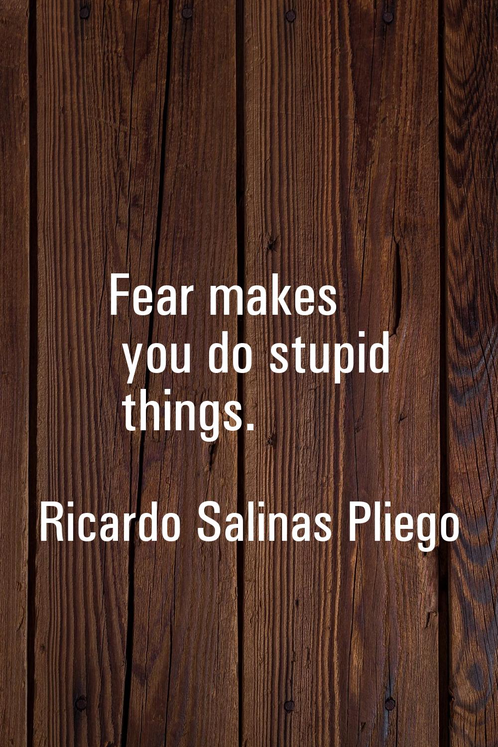 Fear makes you do stupid things.