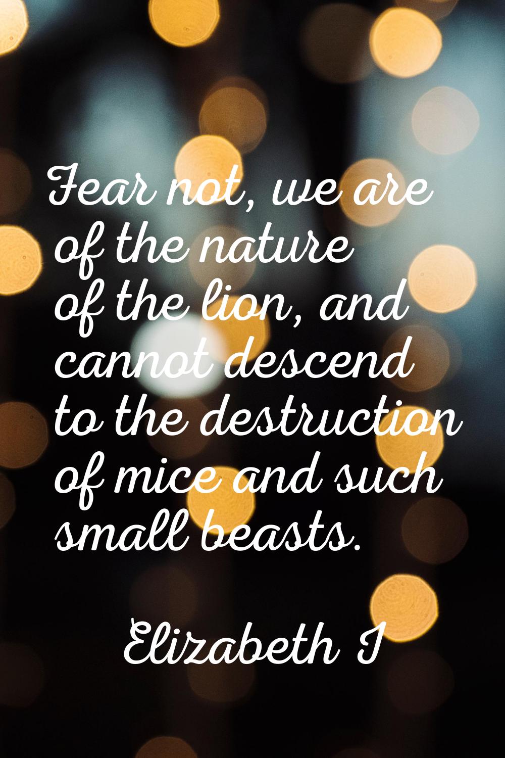 Fear not, we are of the nature of the lion, and cannot descend to the destruction of mice and such 