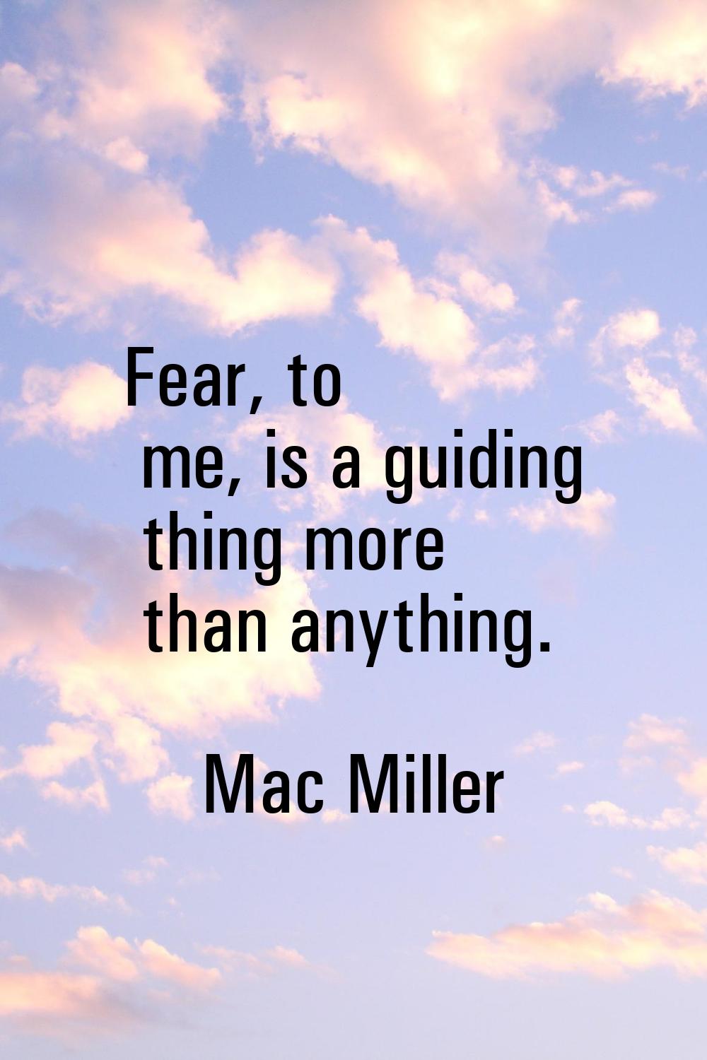 Fear, to me, is a guiding thing more than anything.