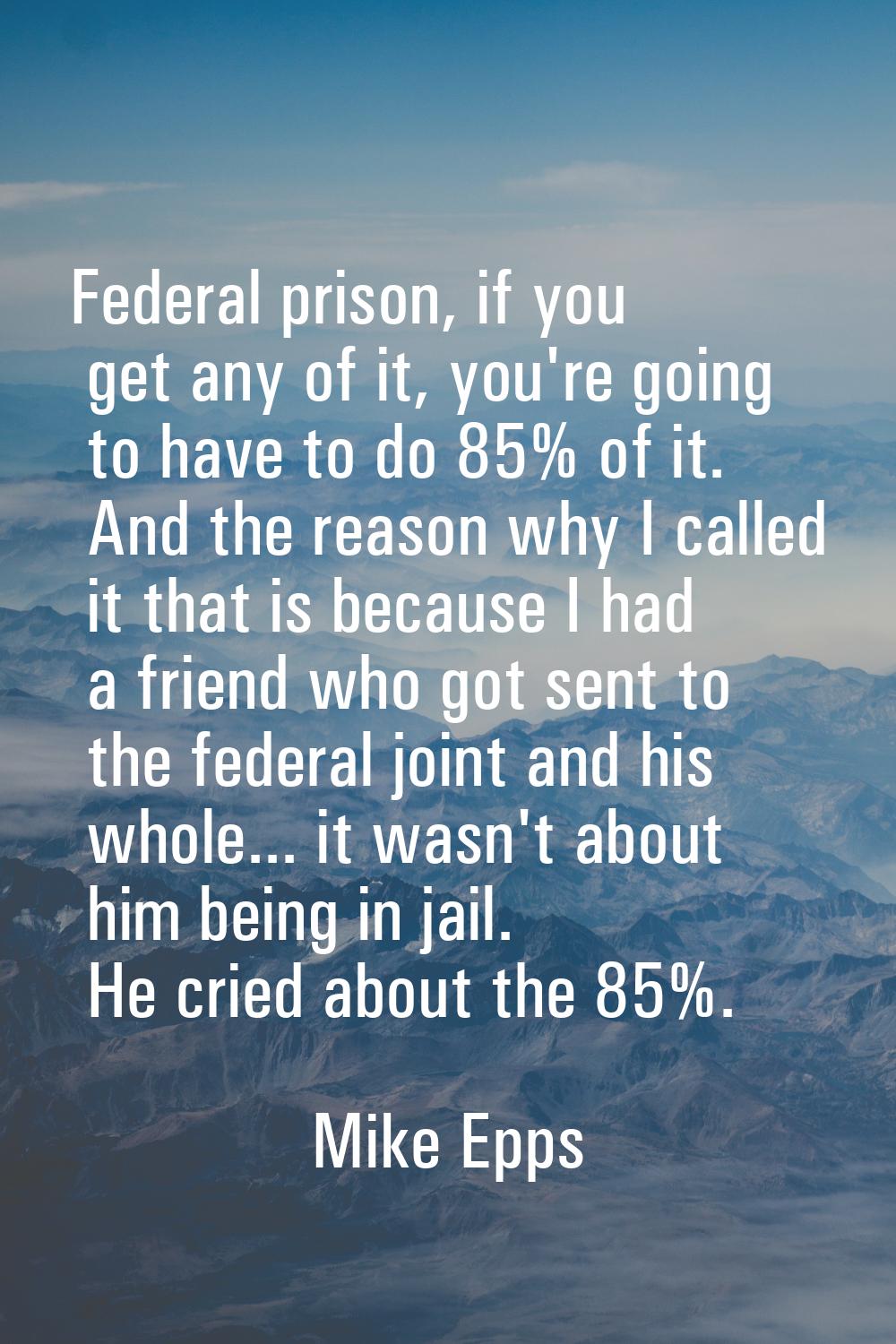 Federal prison, if you get any of it, you're going to have to do 85% of it. And the reason why I ca