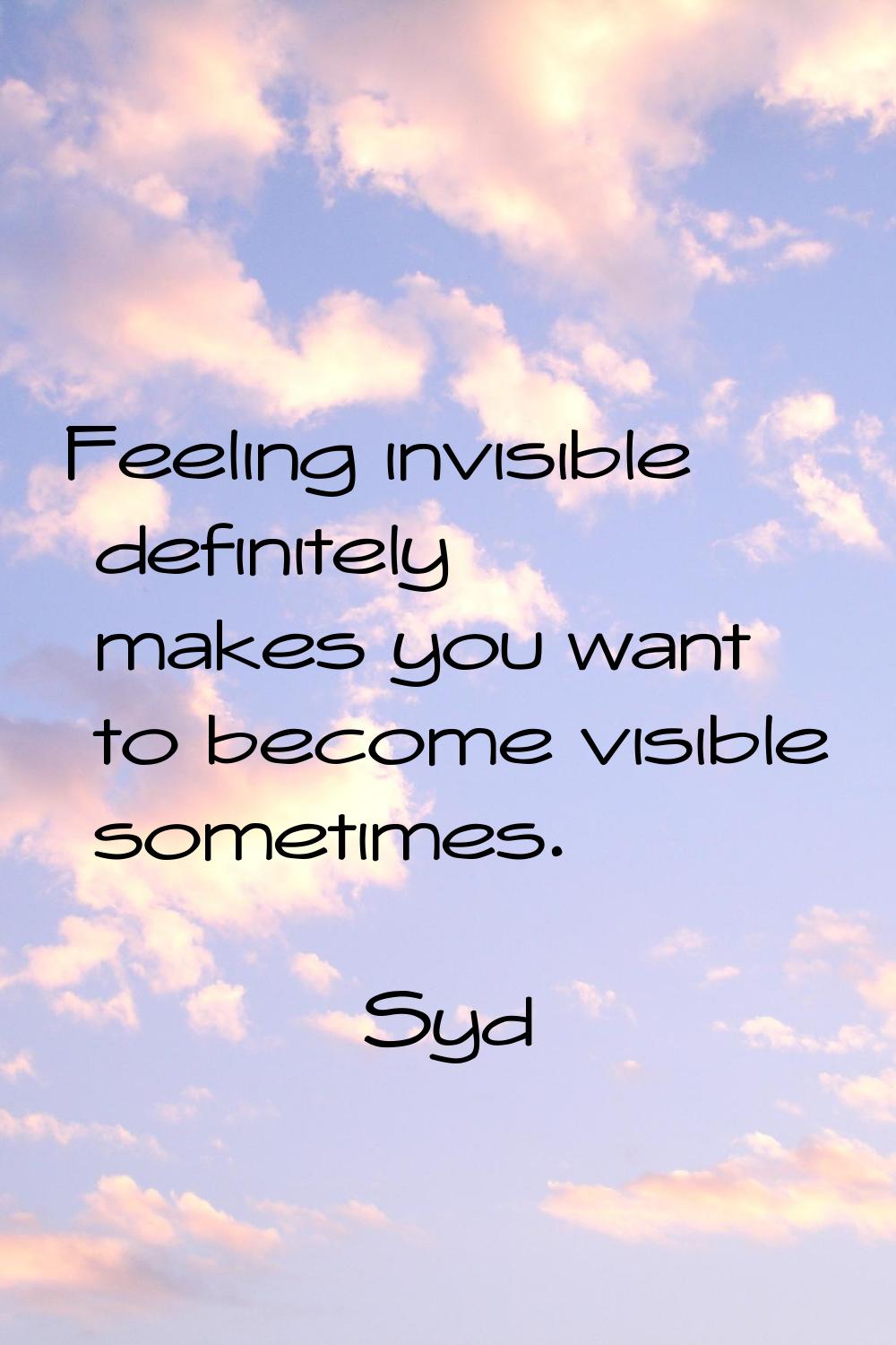 Feeling invisible definitely makes you want to become visible sometimes.