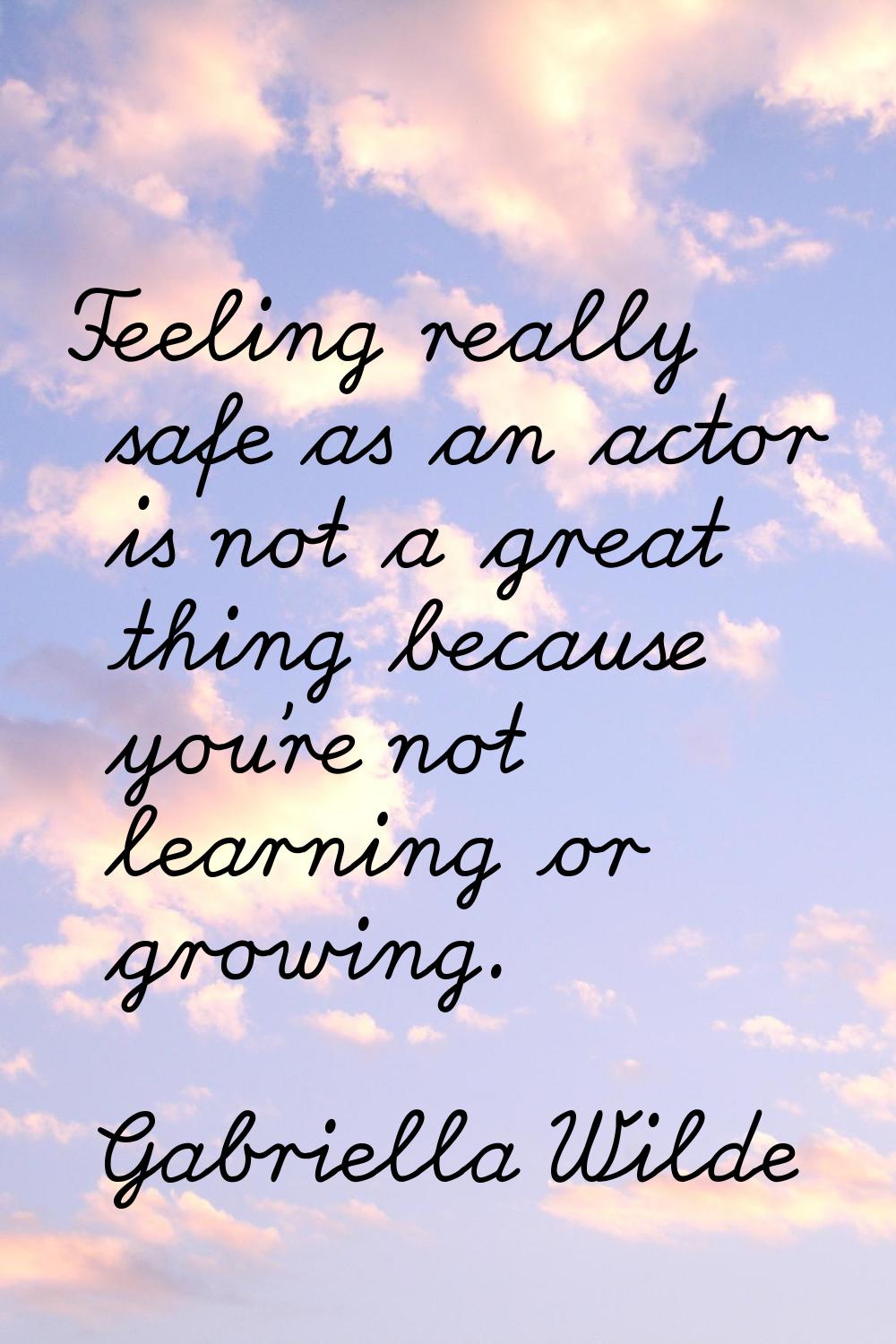 Feeling really safe as an actor is not a great thing because you're not learning or growing.