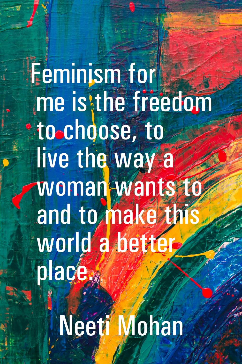 Feminism for me is the freedom to choose, to live the way a woman wants to and to make this world a