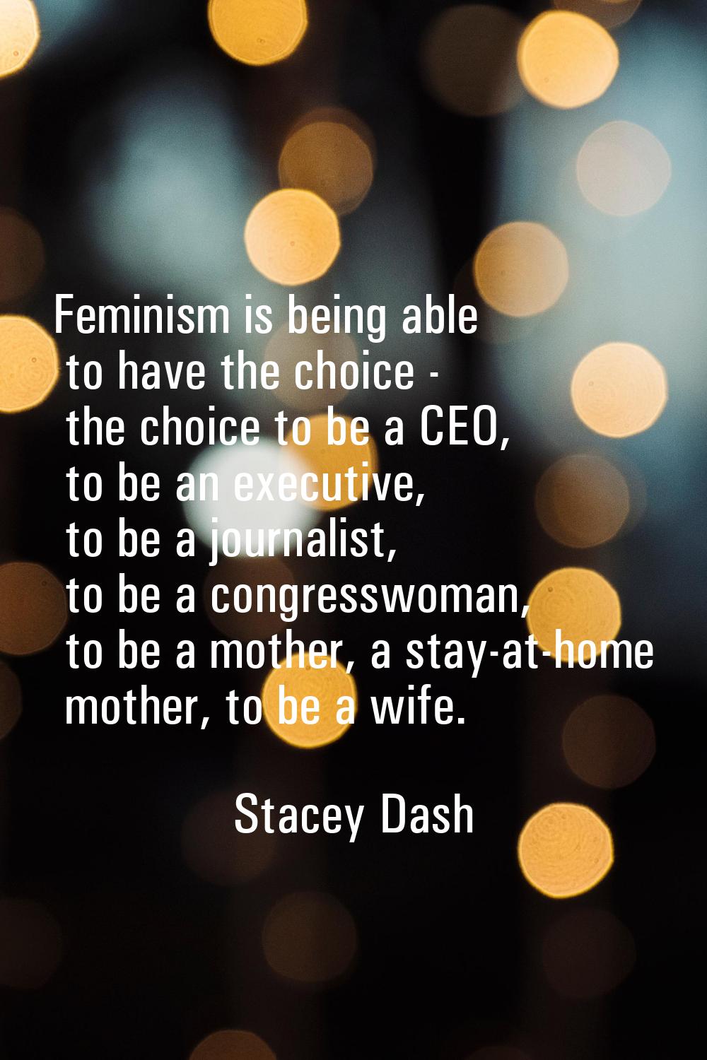 Feminism is being able to have the choice - the choice to be a CEO, to be an executive, to be a jou