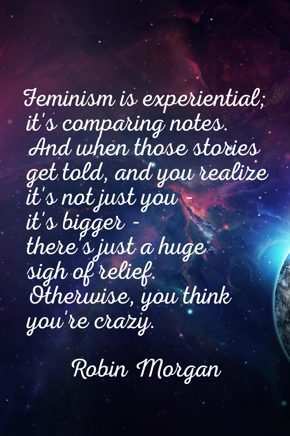 Feminism is experiential; it's comparing notes. And when those stories get told, and you realize it