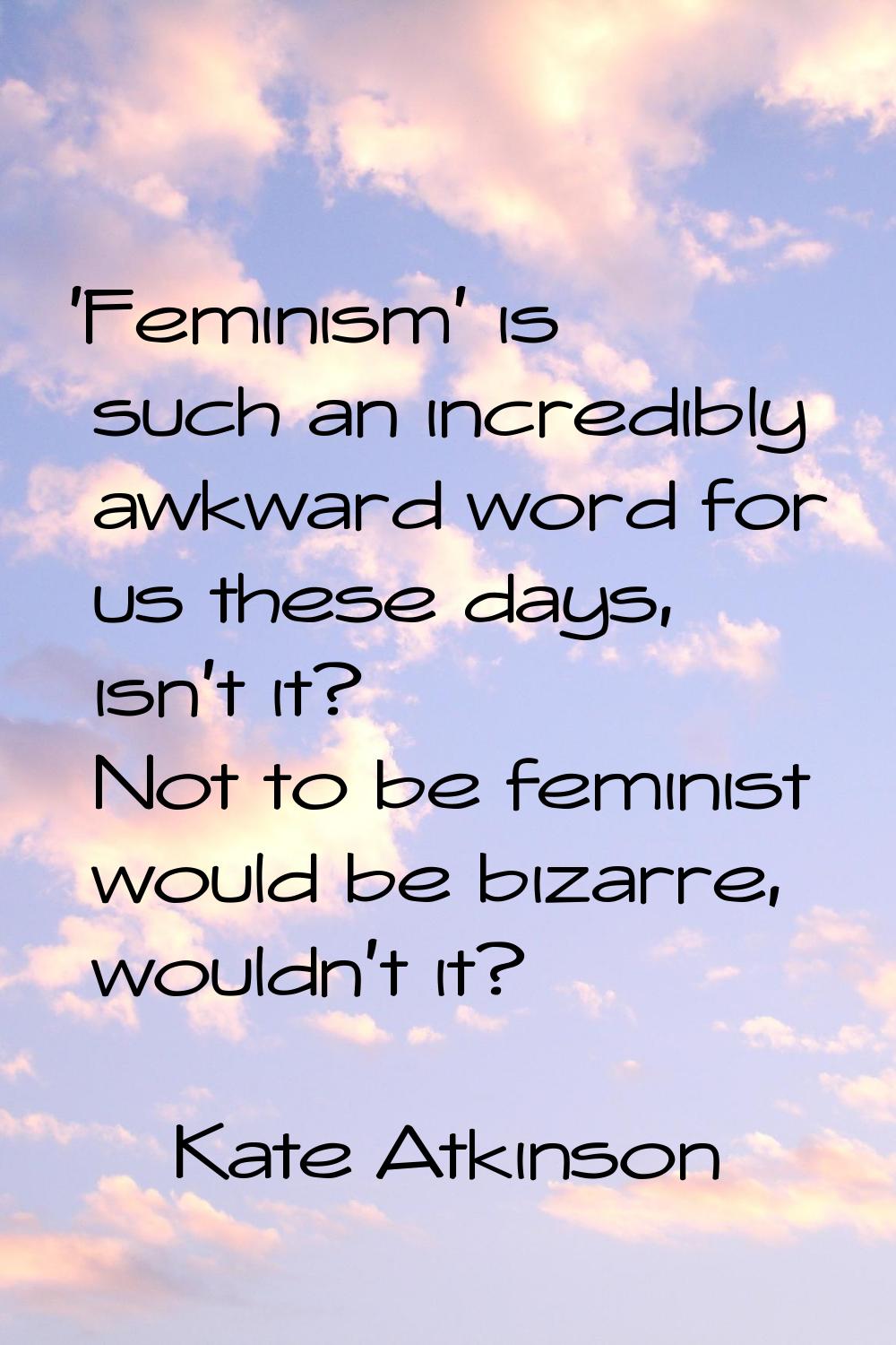 'Feminism' is such an incredibly awkward word for us these days, isn't it? Not to be feminist would