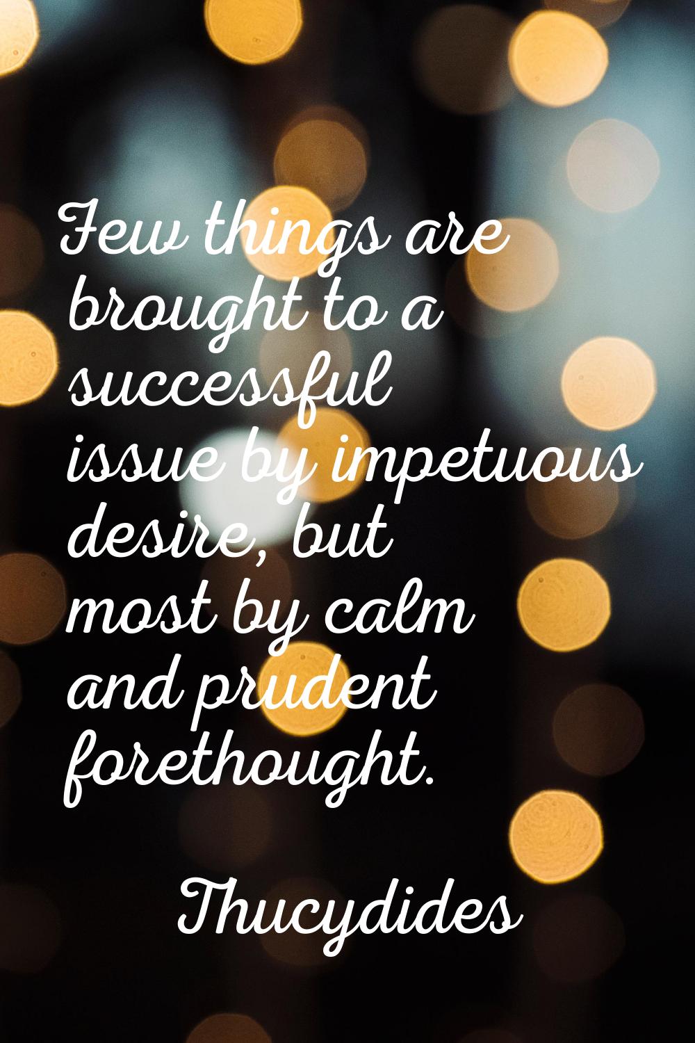 Few things are brought to a successful issue by impetuous desire, but most by calm and prudent fore
