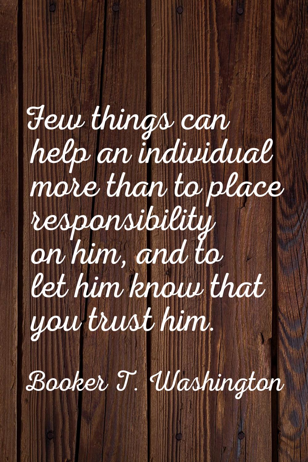 Few things can help an individual more than to place responsibility on him, and to let him know tha