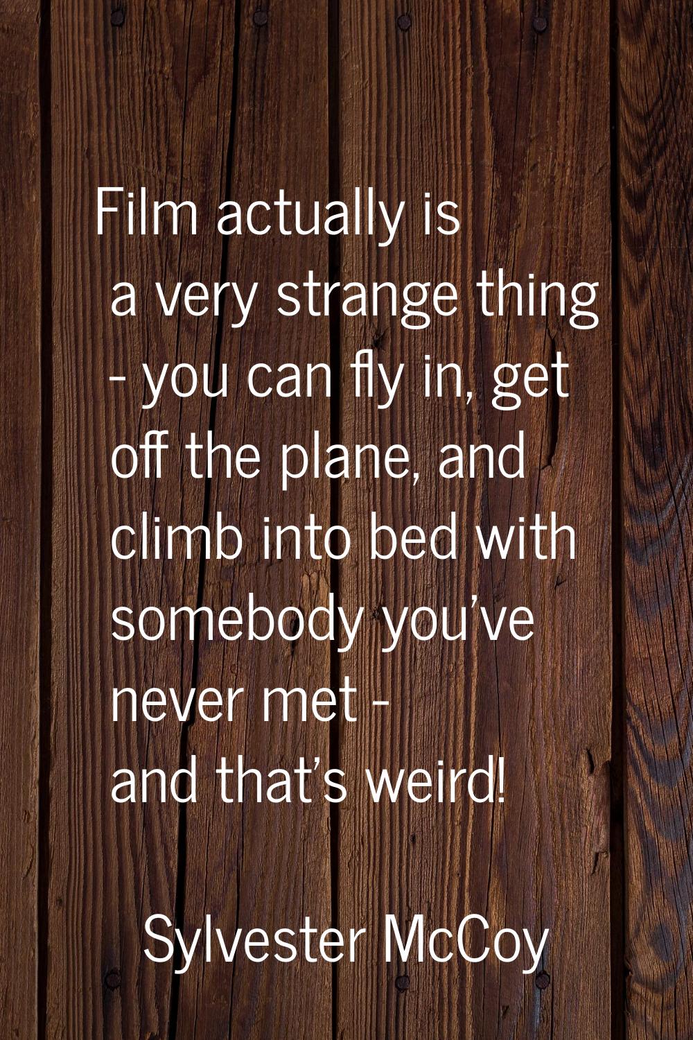 Film actually is a very strange thing - you can fly in, get off the plane, and climb into bed with 