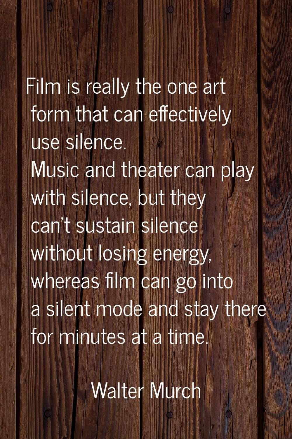 Film is really the one art form that can effectively use silence. Music and theater can play with s