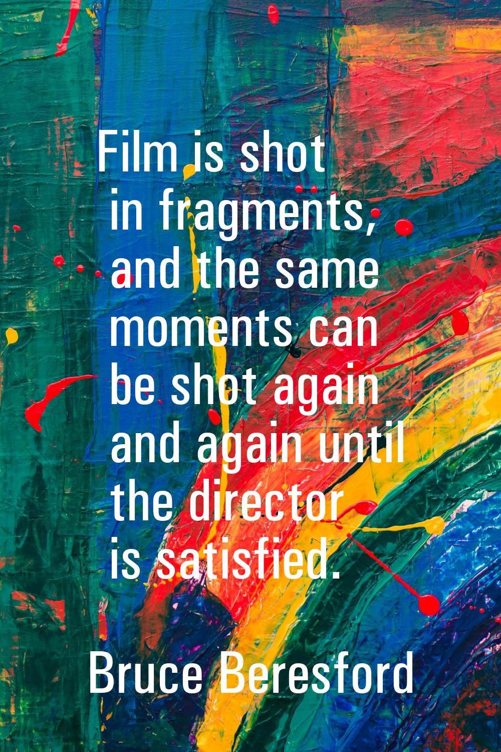 Film is shot in fragments, and the same moments can be shot again and again until the director is s