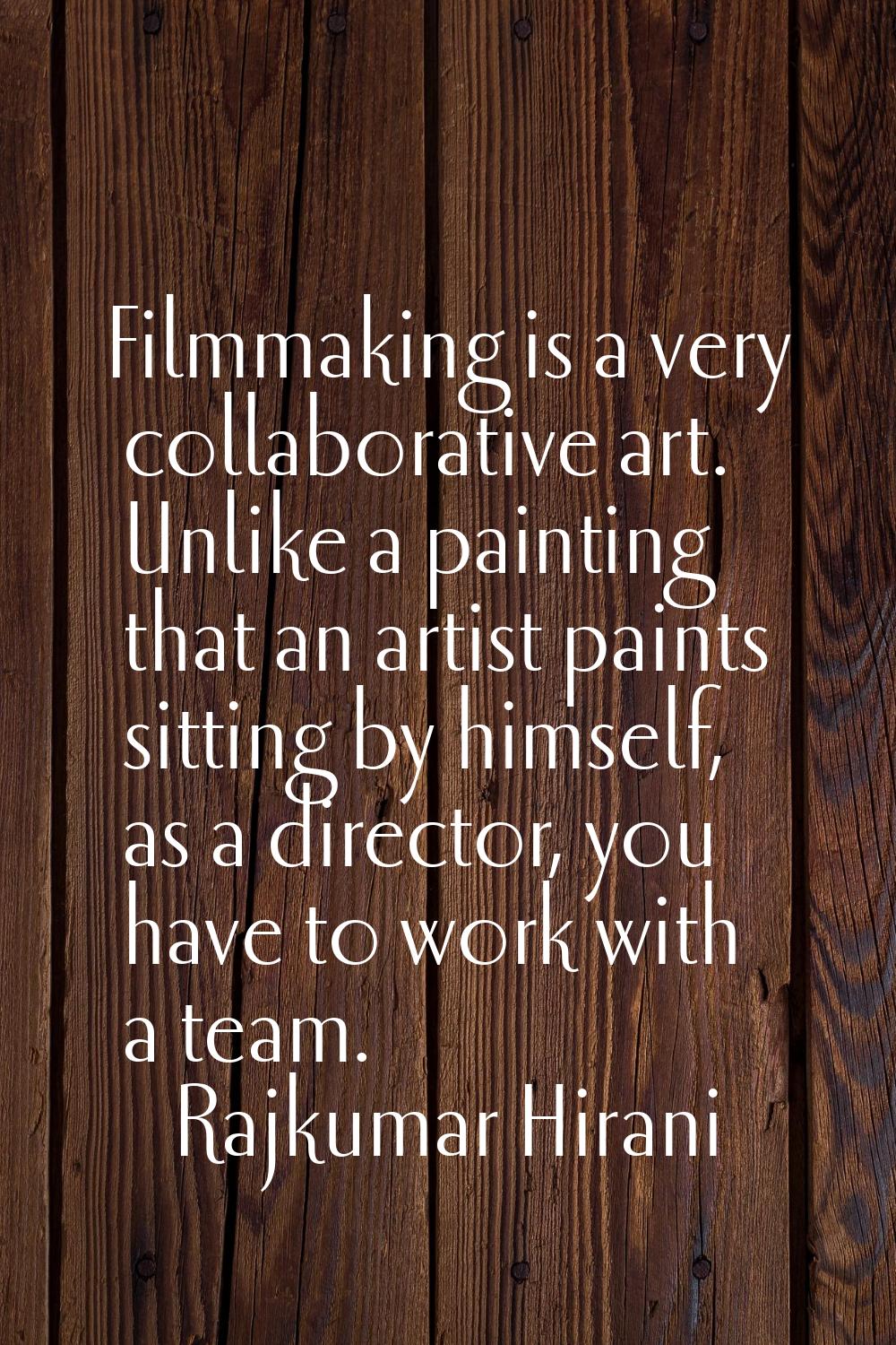 Filmmaking is a very collaborative art. Unlike a painting that an artist paints sitting by himself,
