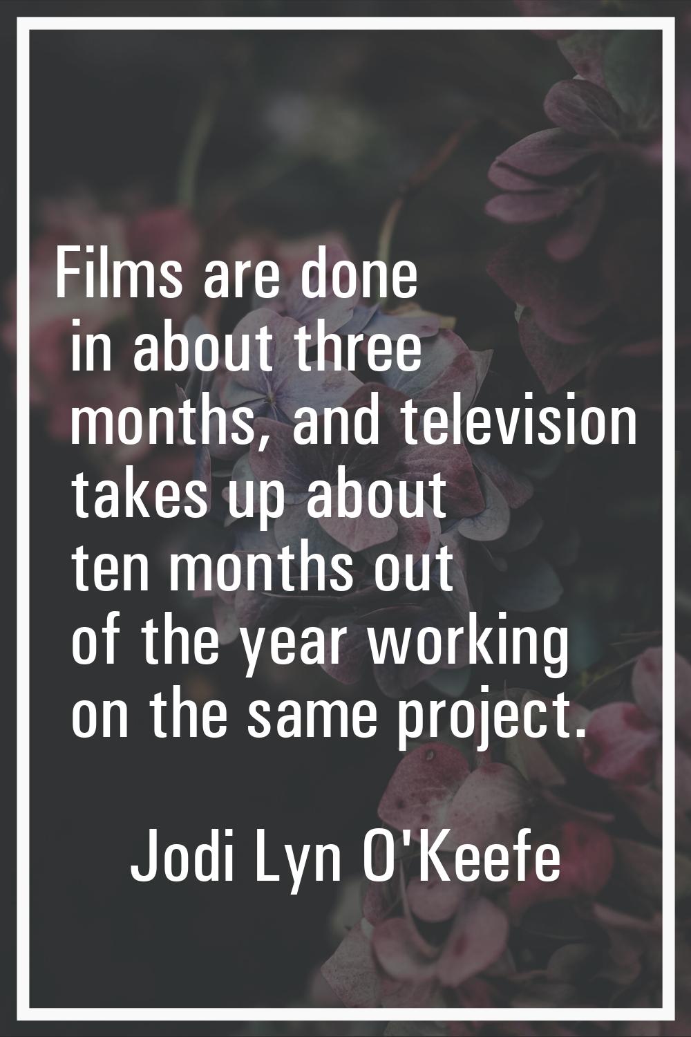 Films are done in about three months, and television takes up about ten months out of the year work