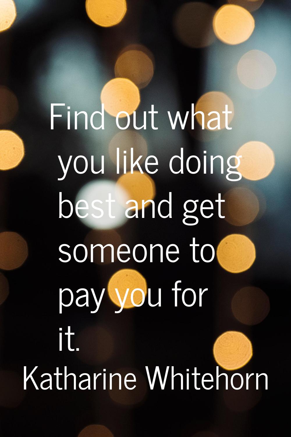 Find out what you like doing best and get someone to pay you for it.