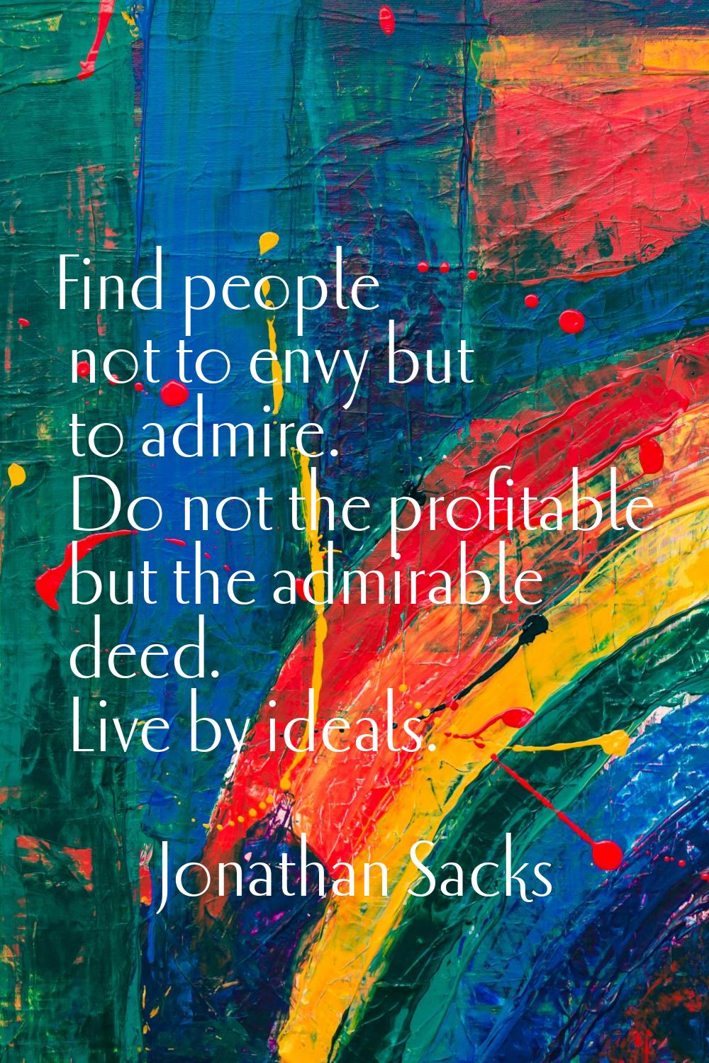 Find people not to envy but to admire. Do not the profitable but the admirable deed. Live by ideals