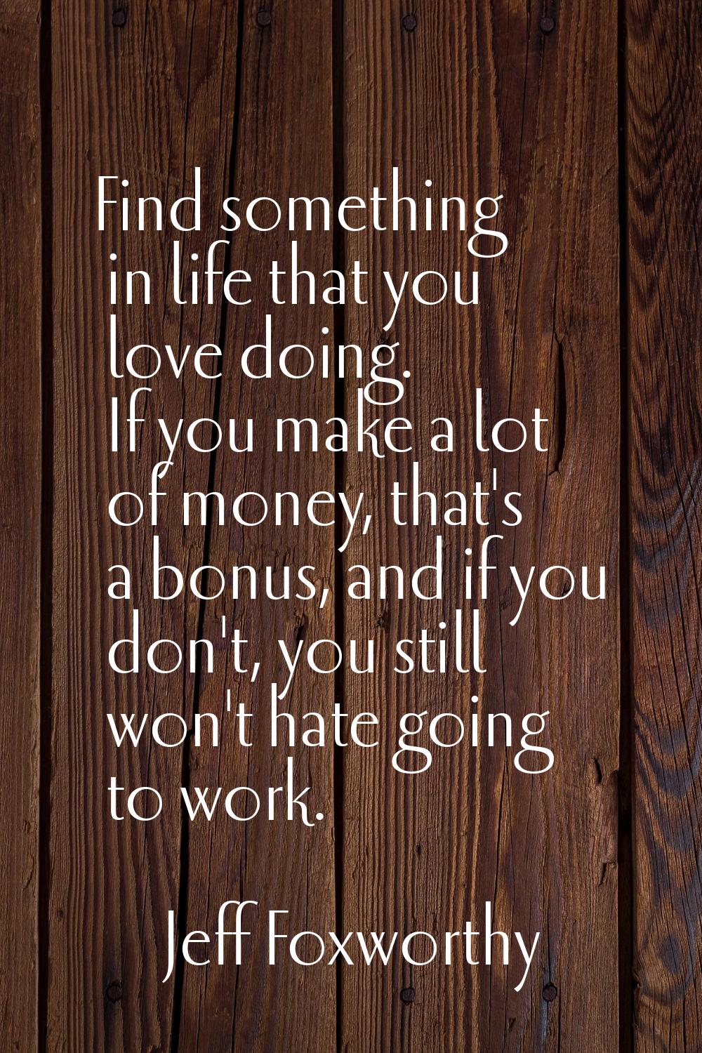 Find something in life that you love doing. If you make a lot of money, that's a bonus, and if you 