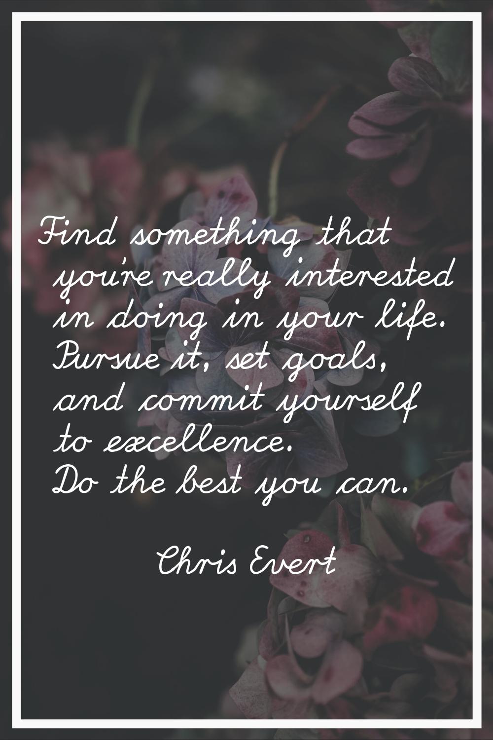 Find something that you're really interested in doing in your life. Pursue it, set goals, and commi