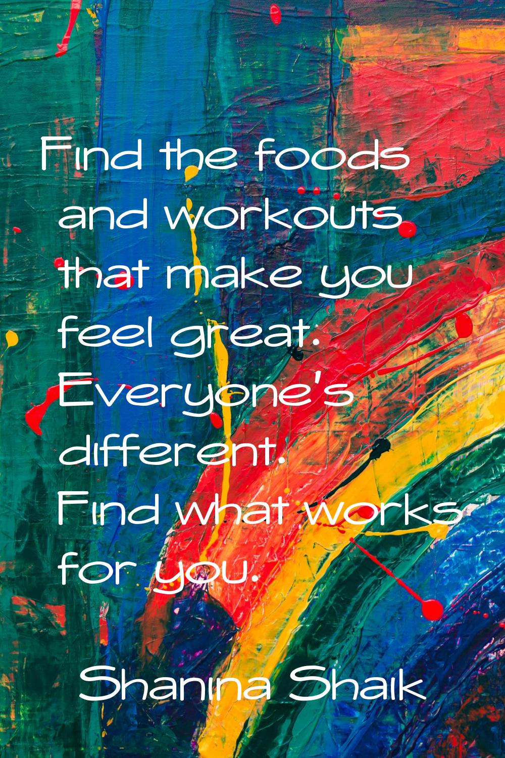 Find the foods and workouts that make you feel great. Everyone's different. Find what works for you