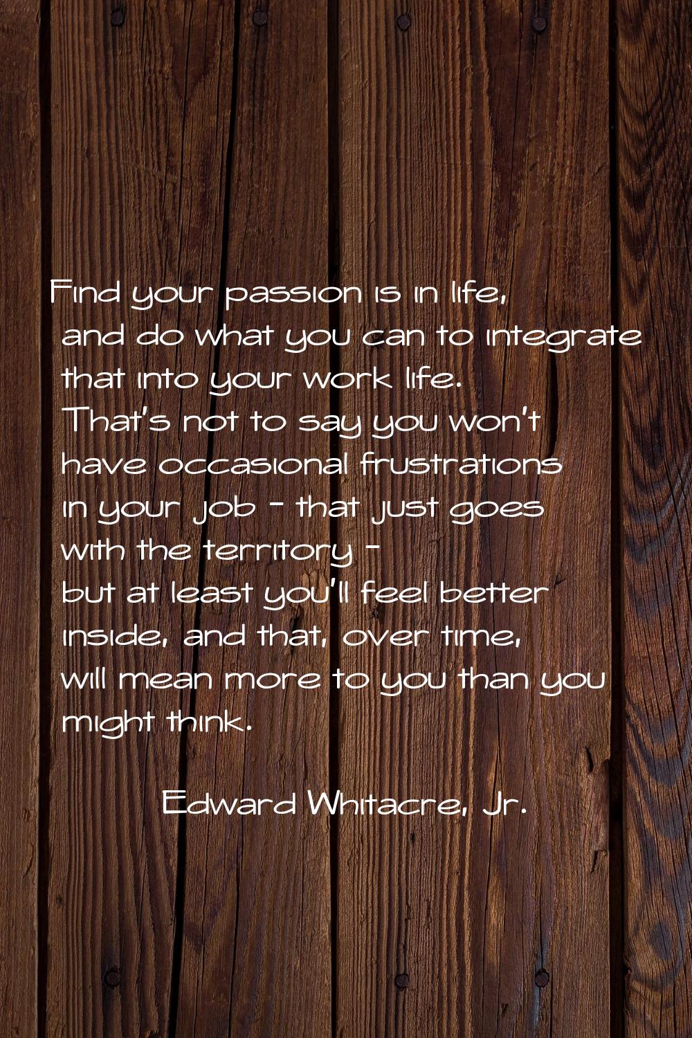 Find your passion is in life, and do what you can to integrate that into your work life. That's not