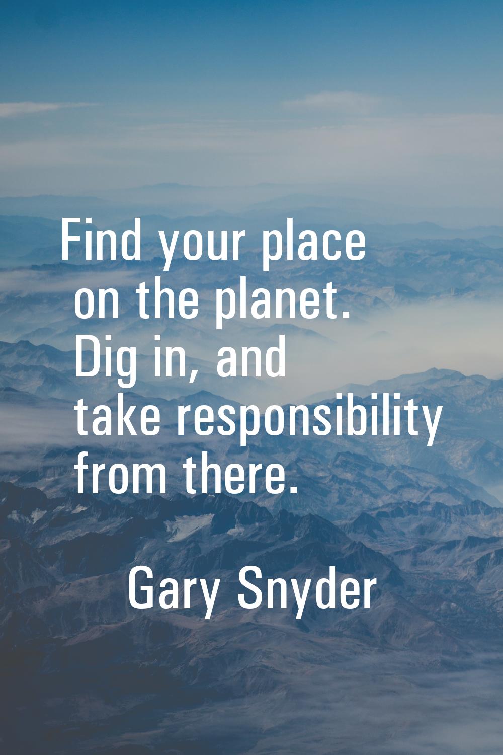 Find your place on the planet. Dig in, and take responsibility from there.