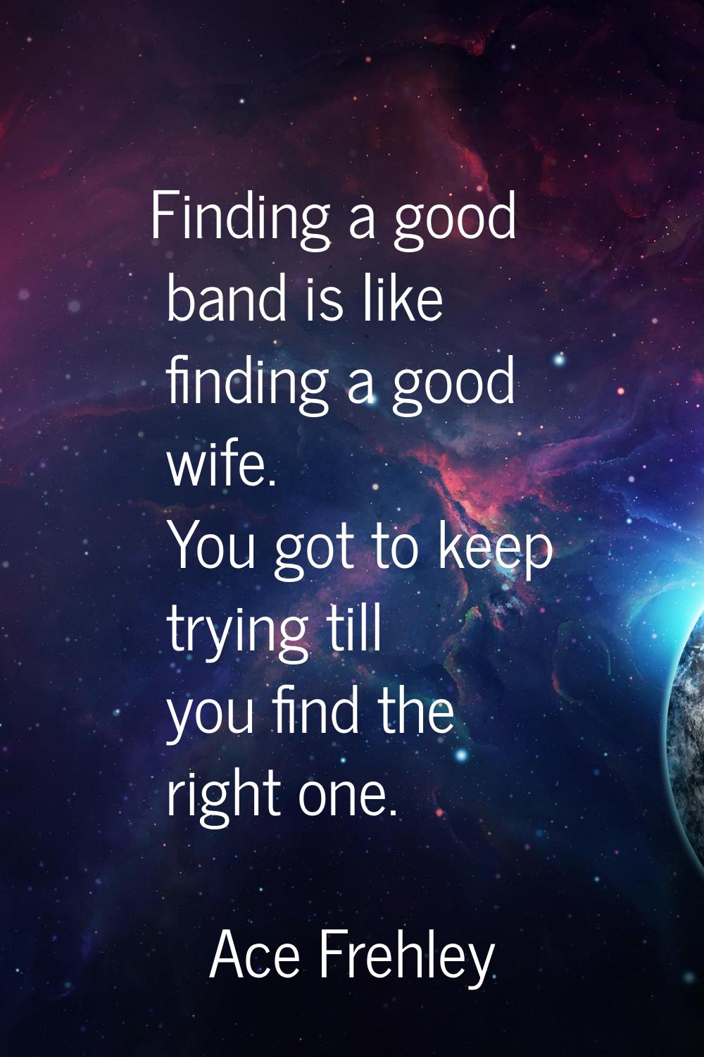 Finding a good band is Iike finding a good wife. You got to keep trying till you find the right one