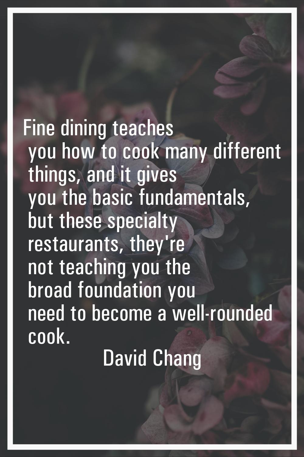 Fine dining teaches you how to cook many different things, and it gives you the basic fundamentals,