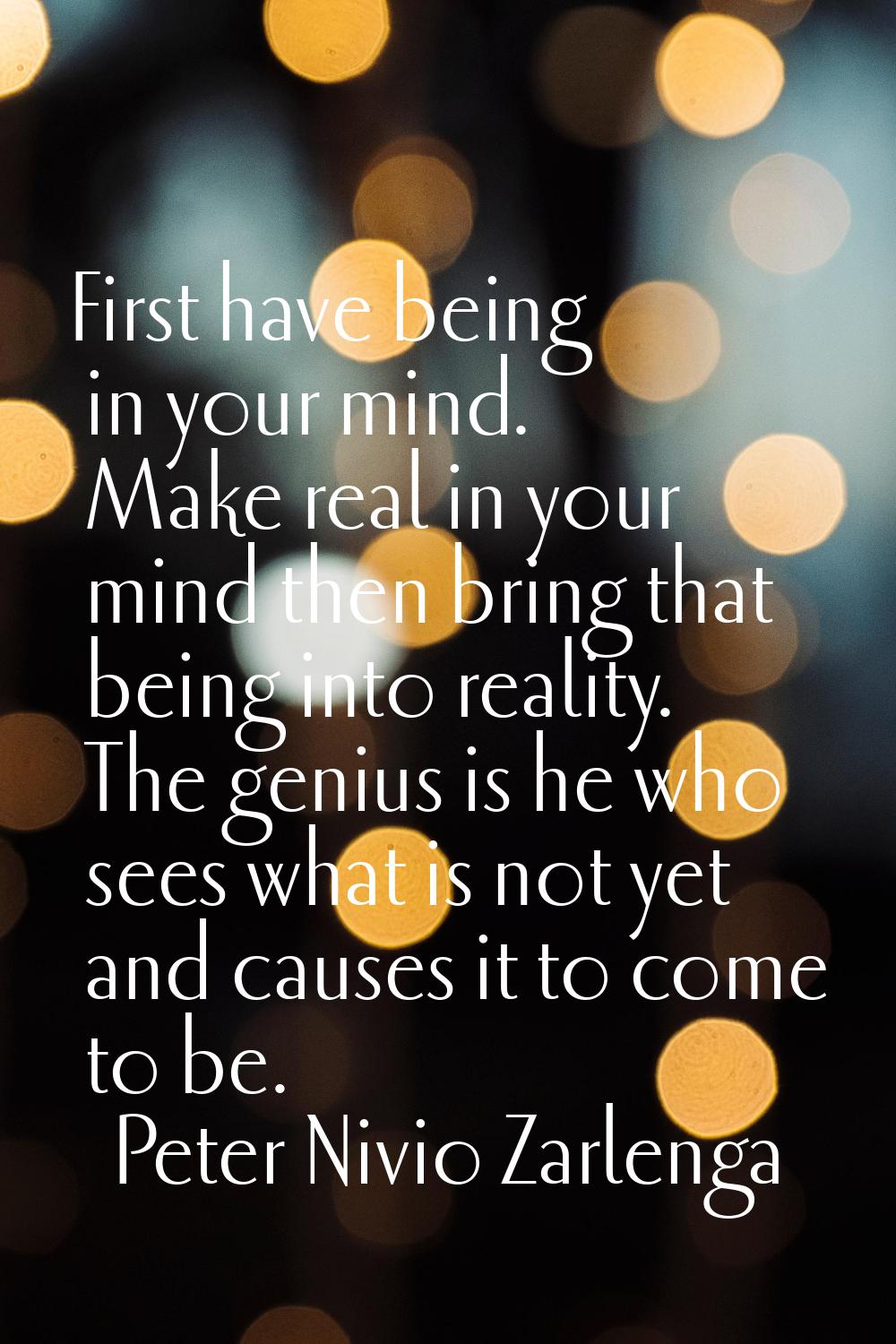 First have being in your mind. Make real in your mind then bring that being into reality. The geniu