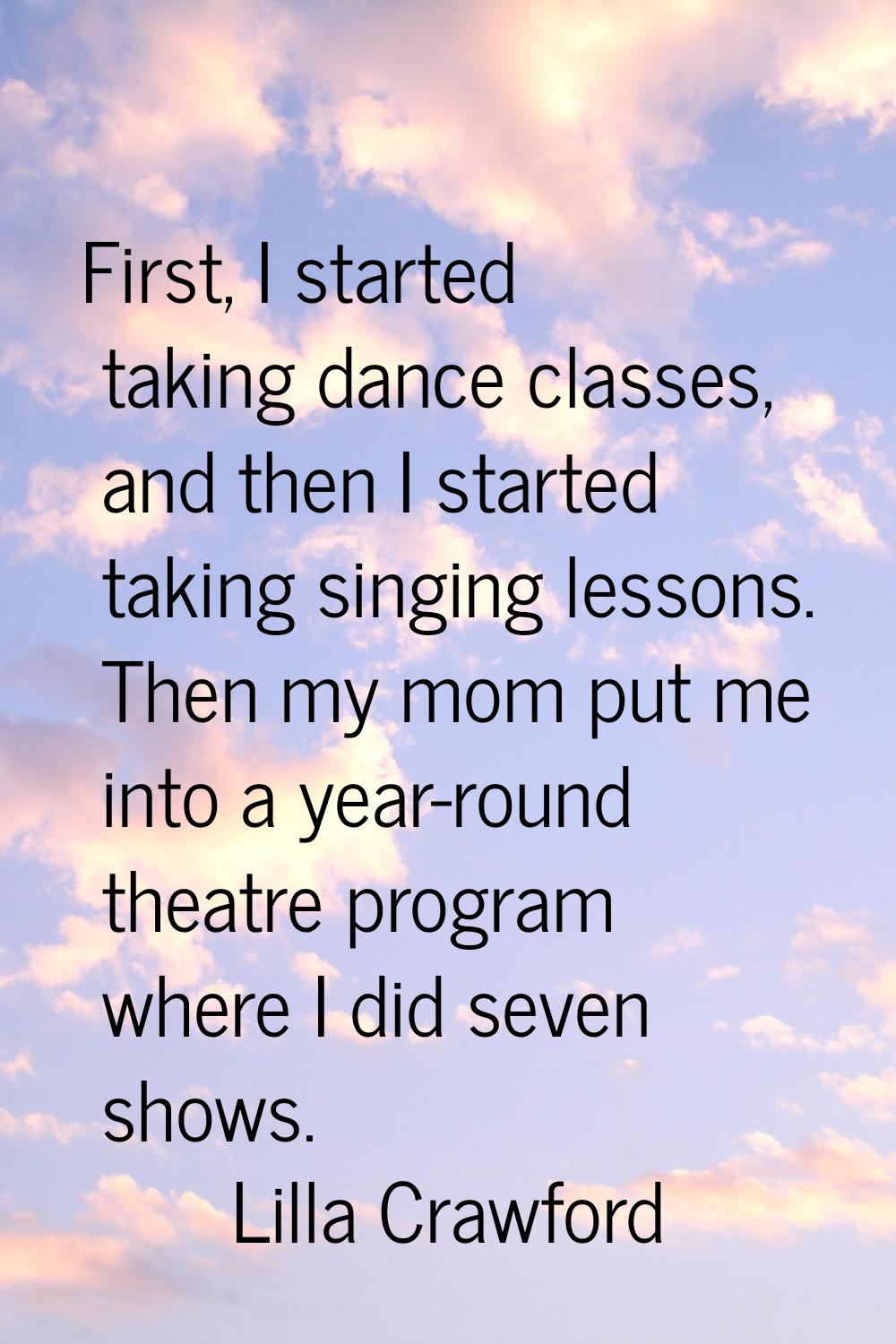 First, I started taking dance classes, and then I started taking singing lessons. Then my mom put m