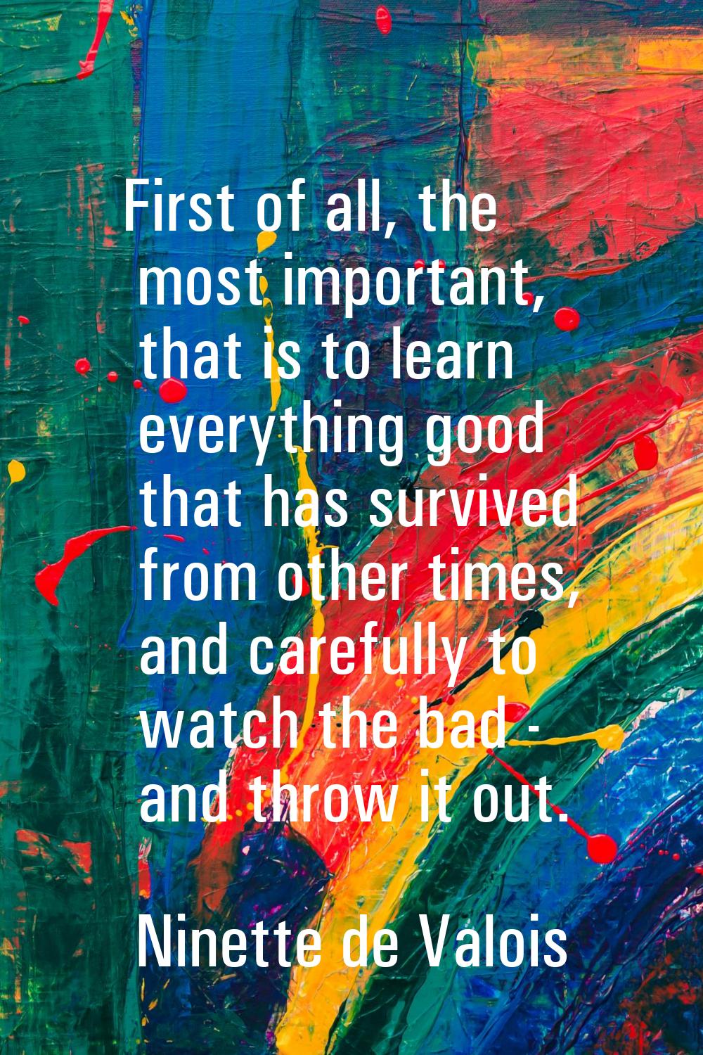 First of all, the most important, that is to learn everything good that has survived from other tim