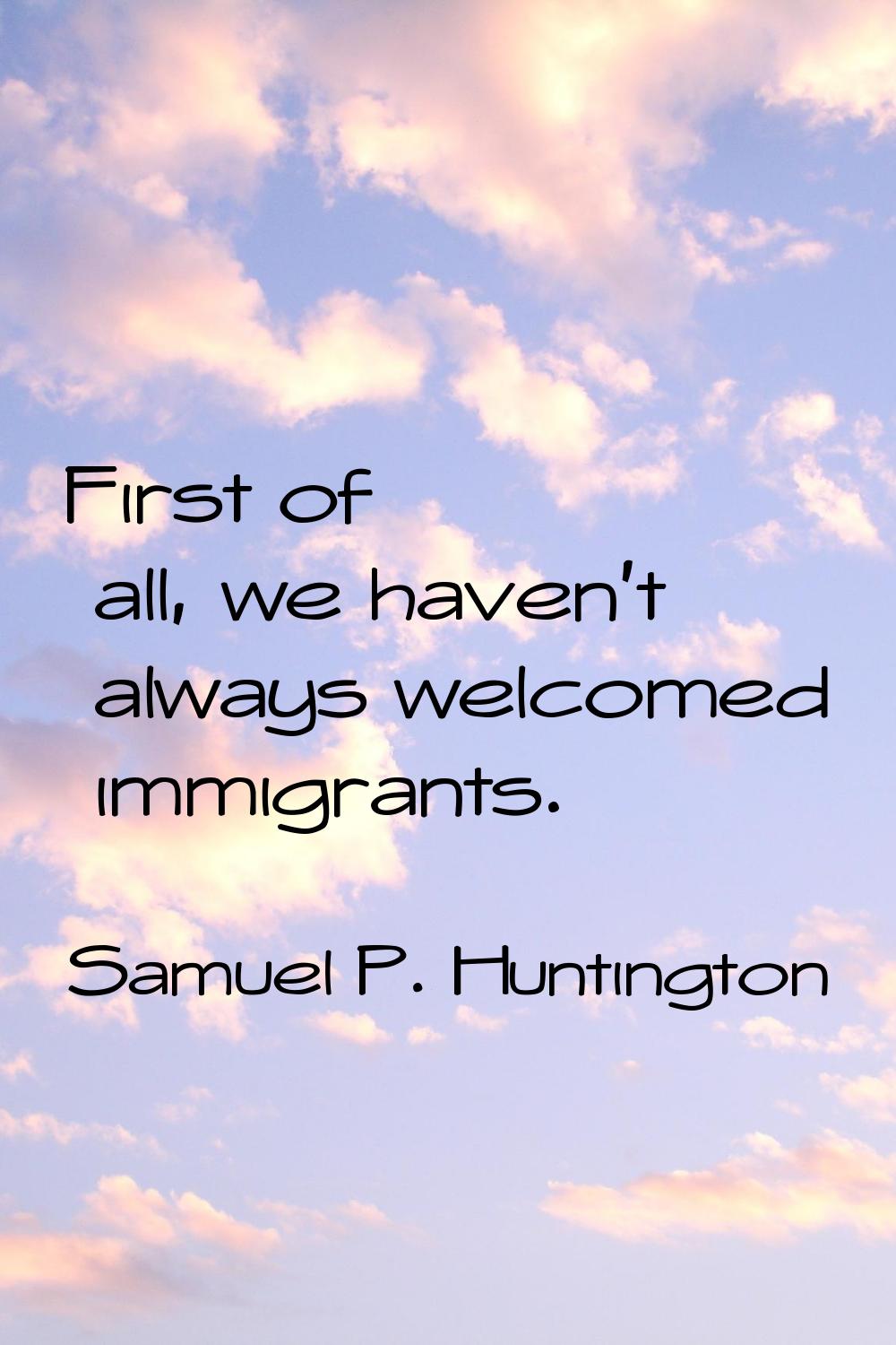 First of all, we haven't always welcomed immigrants.