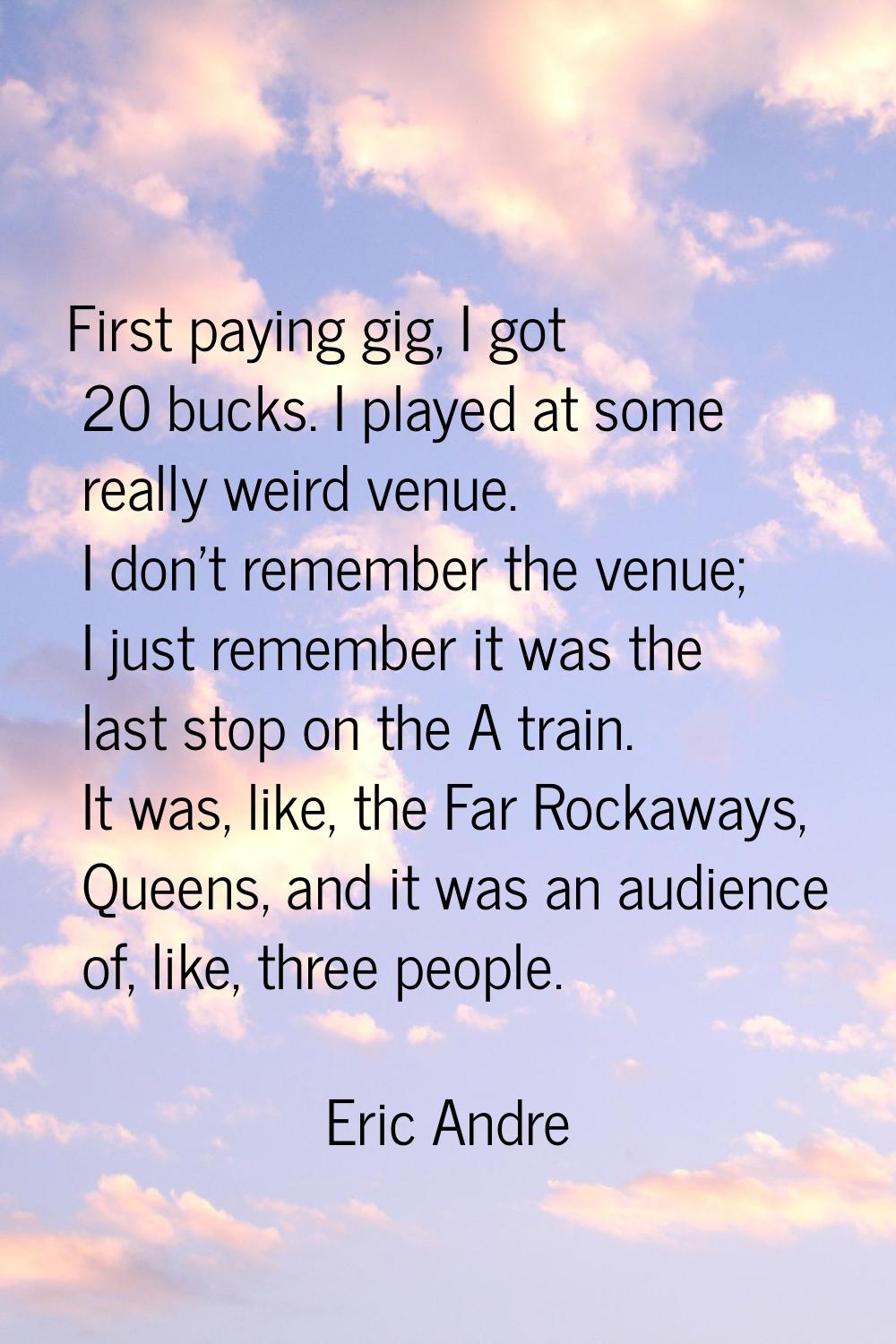 First paying gig, I got 20 bucks. I played at some really weird venue. I don't remember the venue; 