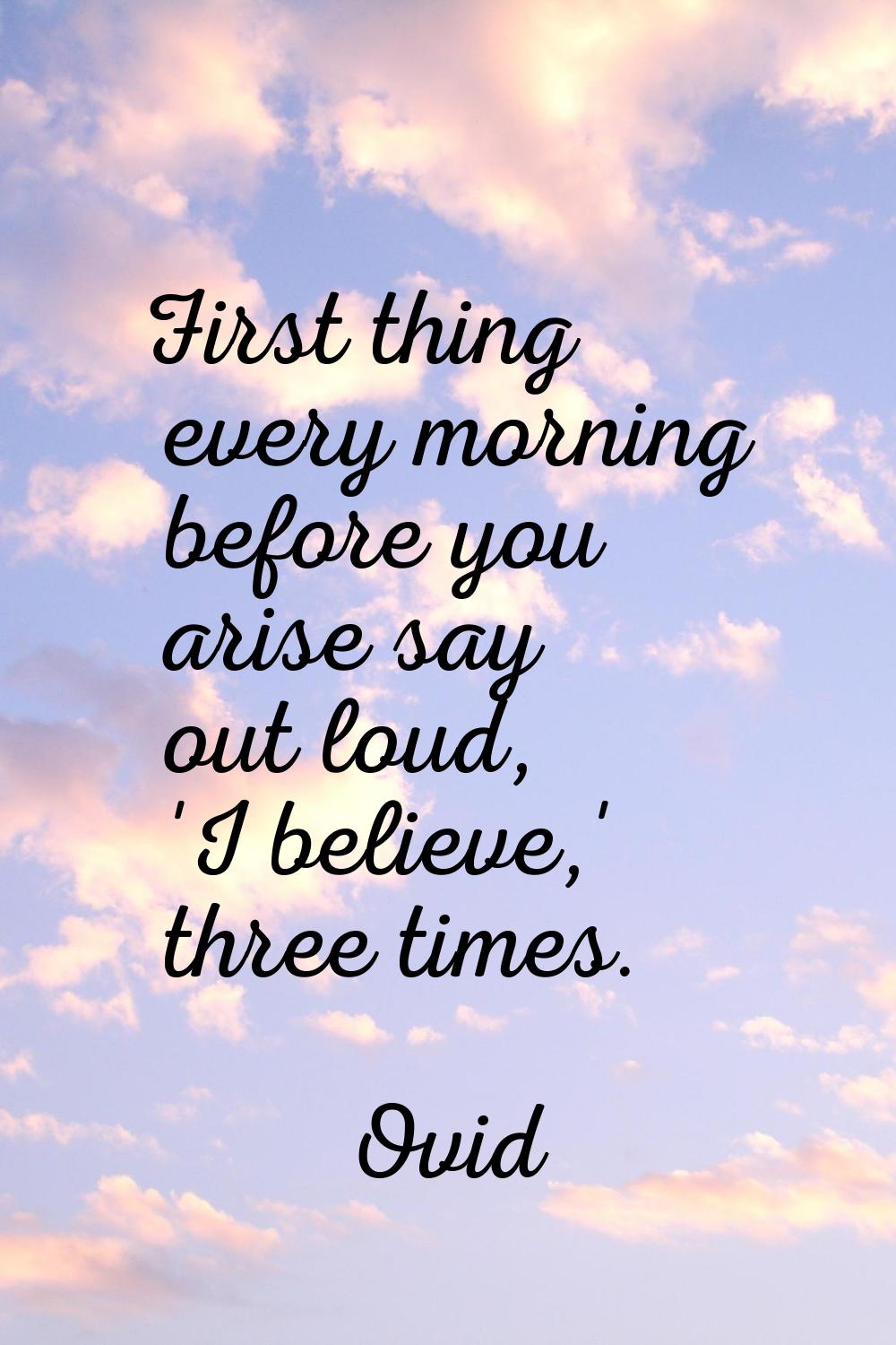 First thing every morning before you arise say out loud, 'I believe,' three times.