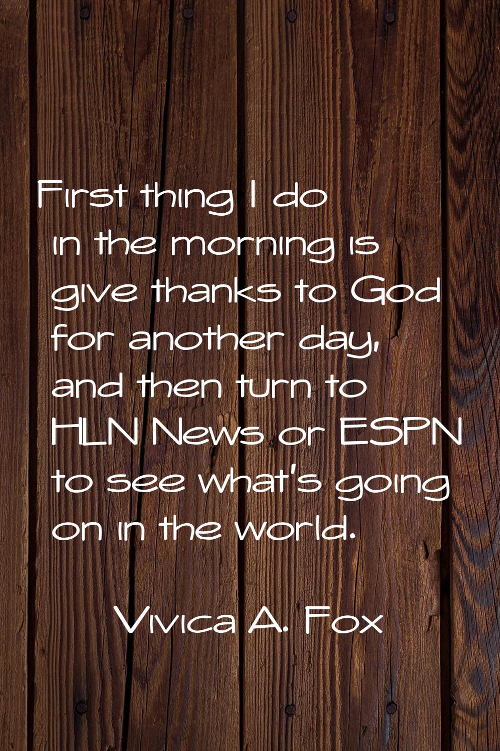 First thing I do in the morning is give thanks to God for another day, and then turn to HLN News or